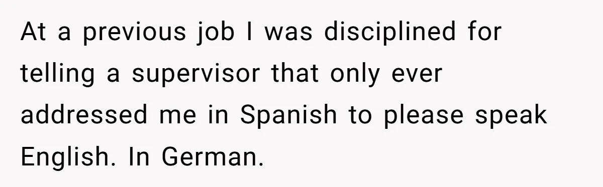 At a previous job I was disciplined for telling a supervisor that only ever addressed me in Spanish to please speak English. In German.