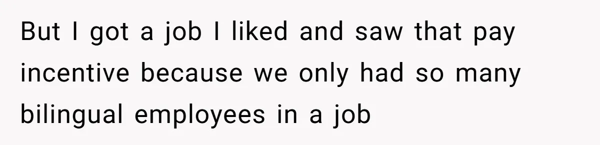 But I got a job I liked and saw that pay incentive because we only had so many bilingual employees in a job