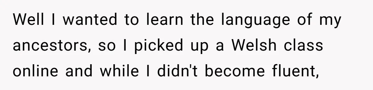 Well I wanted to learn the language of my ancestors, so I picked up a Welsh class online and while I didn't become fluent,