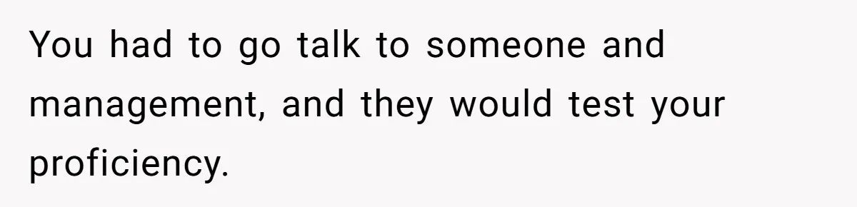 You had to go talk to someone and management, and they would test your proficiency.