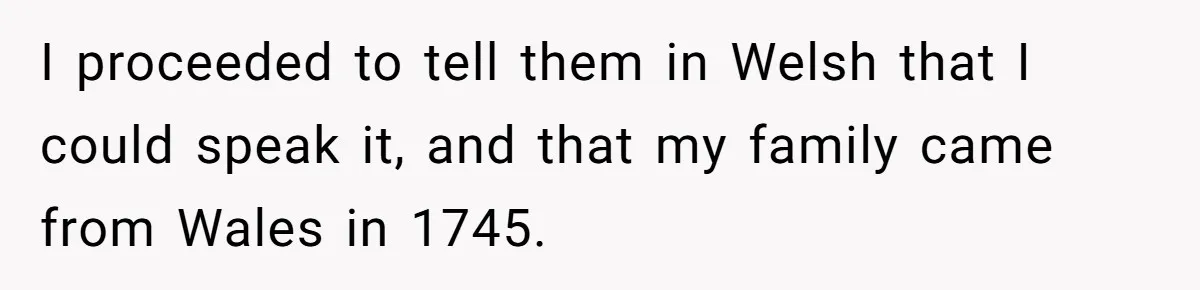 I proceeded to tell them in Welsh that I could speak it, and that my family came from Wales in 1745.