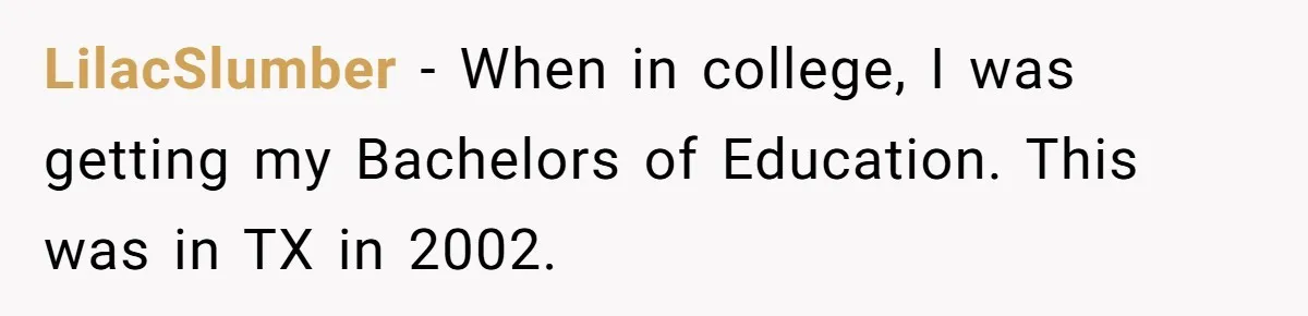 LilacSlumber − When in college, I was getting my Bachelors of Education. This was in TX in 2002.