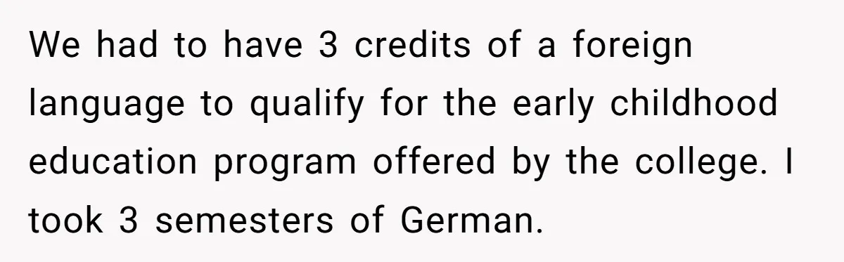 We had to have 3 credits of a foreign language to qualify for the early childhood education program offered by the college. I took 3 semesters of German.