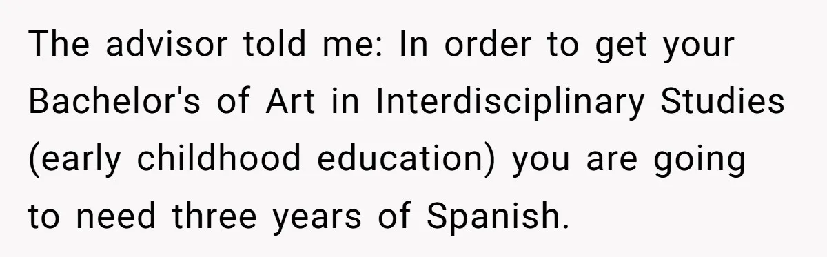 The advisor told me: In order to get your Bachelor's of Art in Interdisciplinary Studies (early childhood education) you are going to need three years of Spanish.