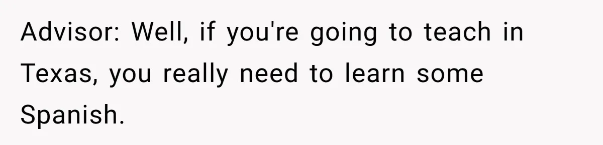 Advisor: Well, if you're going to teach in Texas, you really need to learn some Spanish.