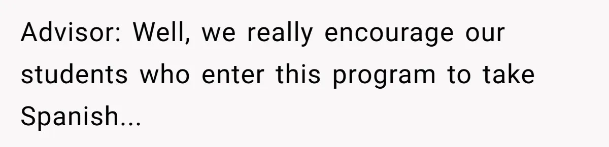 Advisor: Well, we really encourage our students who enter this program to take Spanish...