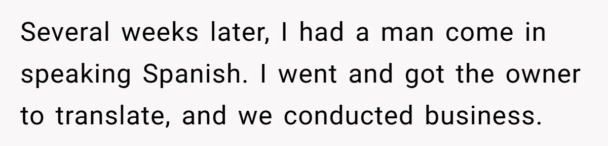 Several weeks later, I had a man come in speaking Spanish. I went and got the owner to translate, and we conducted business.