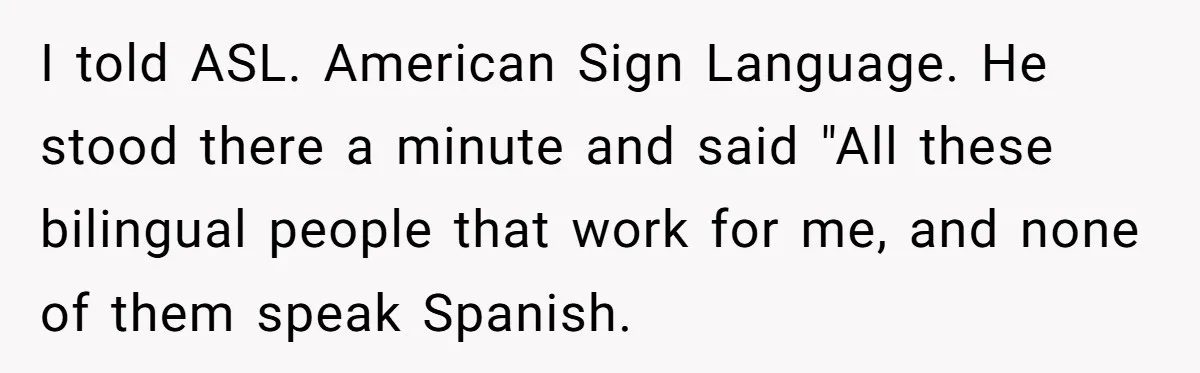 I told ASL. American Sign Language. He stood there a minute and said "All these bilingual people that work for me, and none of them speak Spanish.