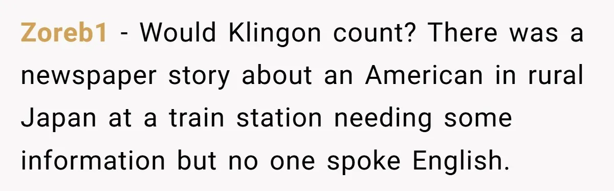 Zoreb1 − Would Klingon count? There was a newspaper story about an American in rural Japan at a train station needing some information but no one spoke English.