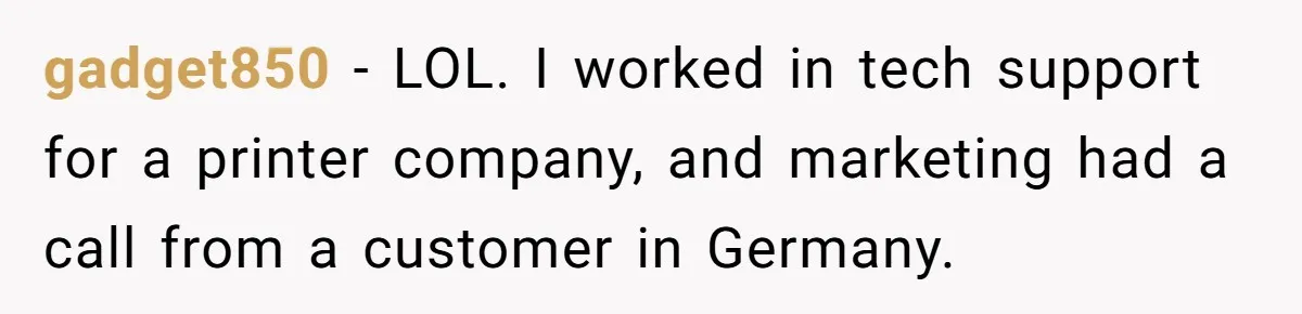 gadget850 − LOL. I worked in tech support for a printer company, and marketing had a call from a customer in Germany.