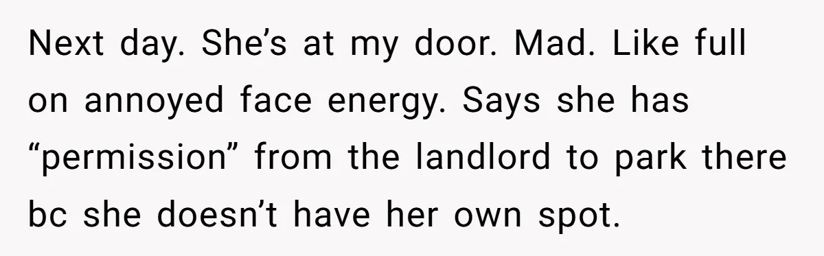 Tenant Calmly Asks Neighbor To Stop Taking Paid Parking Spot, But Things Turn Ugly Fast Next day. She’s at my door. Mad. Like full on annoyed face energy. Says she has “permission” from the landlord to park there bc she doesn’t have her own spot.
