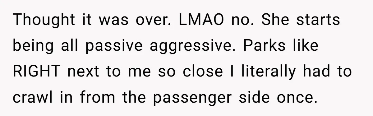 Tenant Calmly Asks Neighbor To Stop Taking Paid Parking Spot, But Things Turn Ugly Fast Thought it was over. LMAO no. She starts being all passive aggressive. Parks like RIGHT next to me so close I literally had to crawl in from the passenger side...