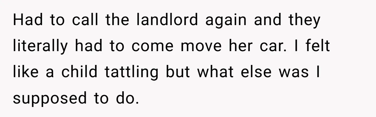 Tenant Calmly Asks Neighbor To Stop Taking Paid Parking Spot, But Things Turn Ugly Fast Had to call the landlord again and they literally had to come move her car. I felt like a child tattling but what else was I supposed to do.