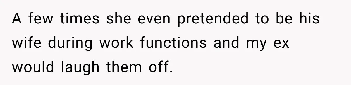 A few times she even pretended to be his wife during work functions and my ex would laugh them off.