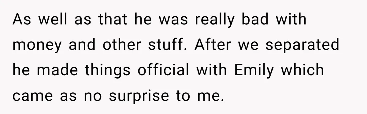 As well as that he was really bad with money and other stuff. After we separated he made things official with Emily which came as no surprise to me.