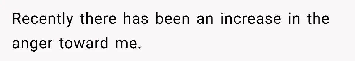 Recently there has been an increase in the anger toward me.