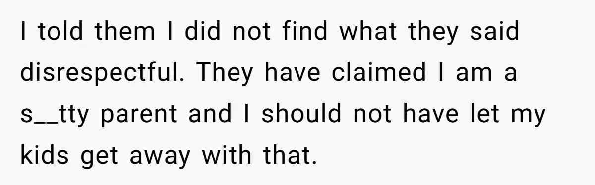 I told them I did not find what they said disrespectful. They have claimed I am a s__tty parent and I should not have let my kids get away with...