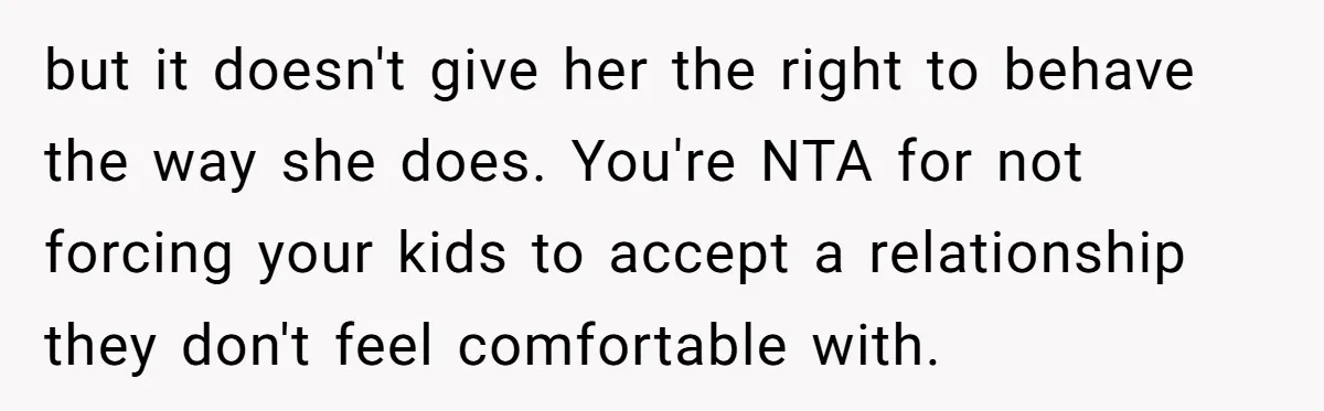 but it doesn't give her the right to behave the way she does. You're NTA for not forcing your kids to accept a relationship they don't feel comfortable with.