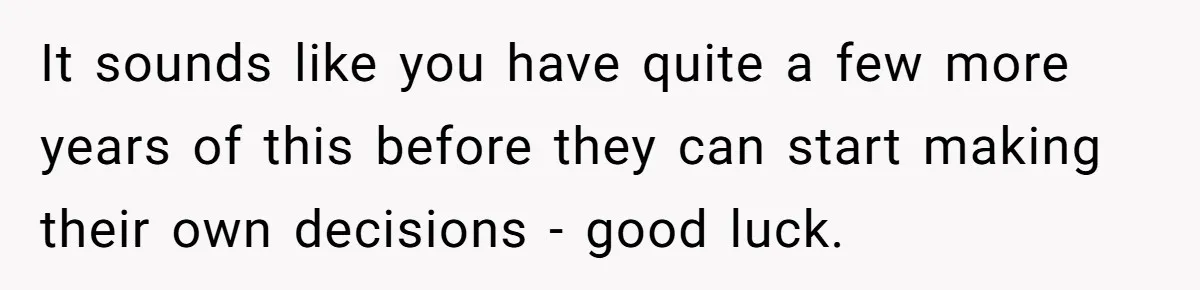 It sounds like you have quite a few more years of this before they can start making their own decisions - good luck.