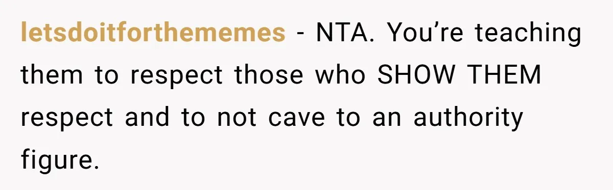 letsdoitforthememes − NTA. You’re teaching them to respect those who SHOW THEM respect and to not cave to an authority figure.