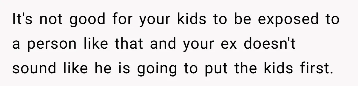 It's not good for your kids to be exposed to a person like that and your ex doesn't sound like he is going to put the kids first.