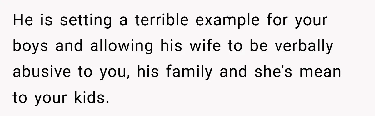 He is setting a terrible example for your boys and allowing his wife to be verbally abusive to you, his family and she's mean to your kids.