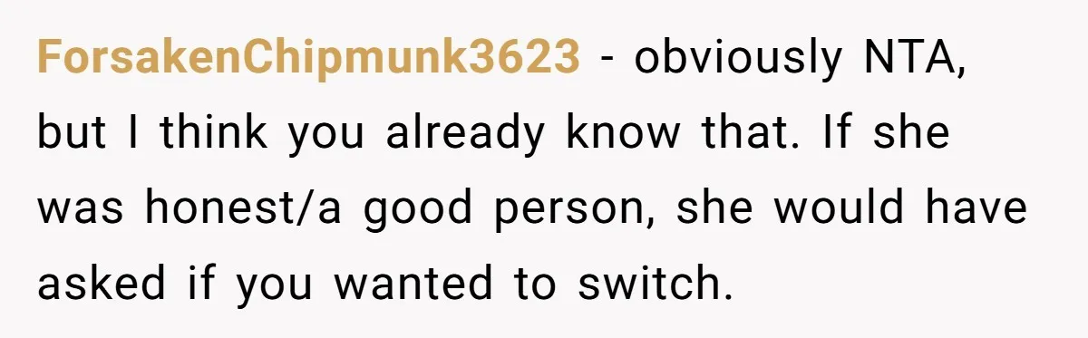 Tenant Calmly Asks Neighbor To Stop Taking Paid Parking Spot, But Things Turn Ugly Fast ForsakenChipmunk3623 − obviously NTA, but I think you already know that. If she was honest/a good person, she would have asked if you wanted to switch.