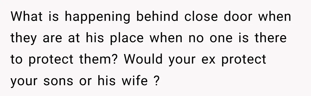 What is happening behind close door when they are at his place when no one is there to protect them? Would your ex protect your sons or his wife ?