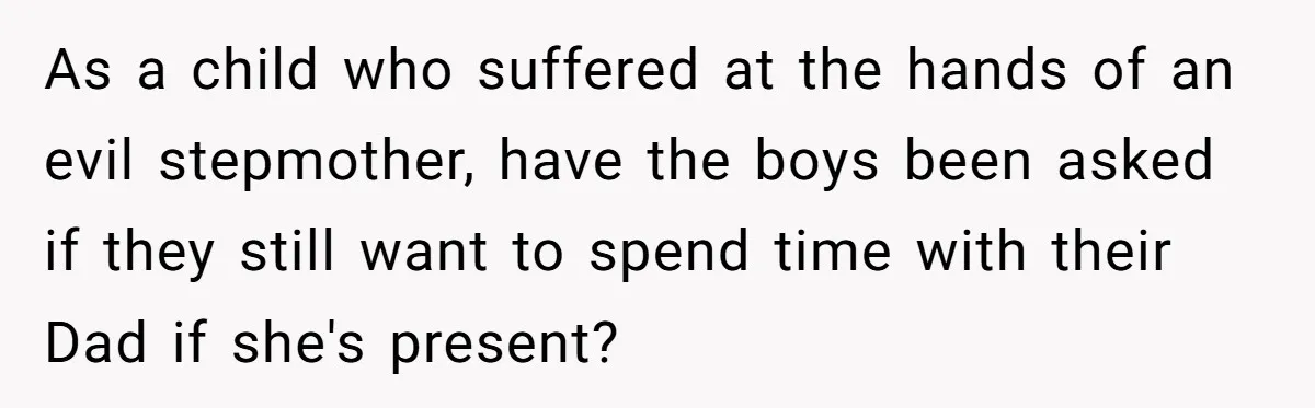As a child who suffered at the hands of an evil stepmother, have the boys been asked if they still want to spend time with their Dad if she's present?