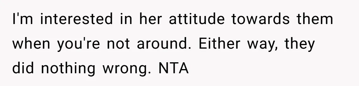 I'm interested in her attitude towards them when you're not around. Either way, they did nothing wrong. NTA