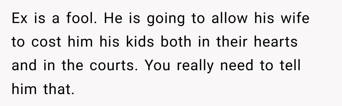 Ex is a fool. He is going to allow his wife to cost him his kids both in their hearts and in the courts. You really need to tell him...