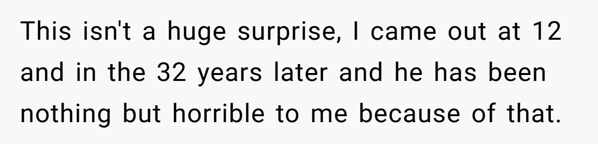 This isn't a huge surprise, I came out at 12 and in the 32 years later and he has been nothing but horrible to me because of that.