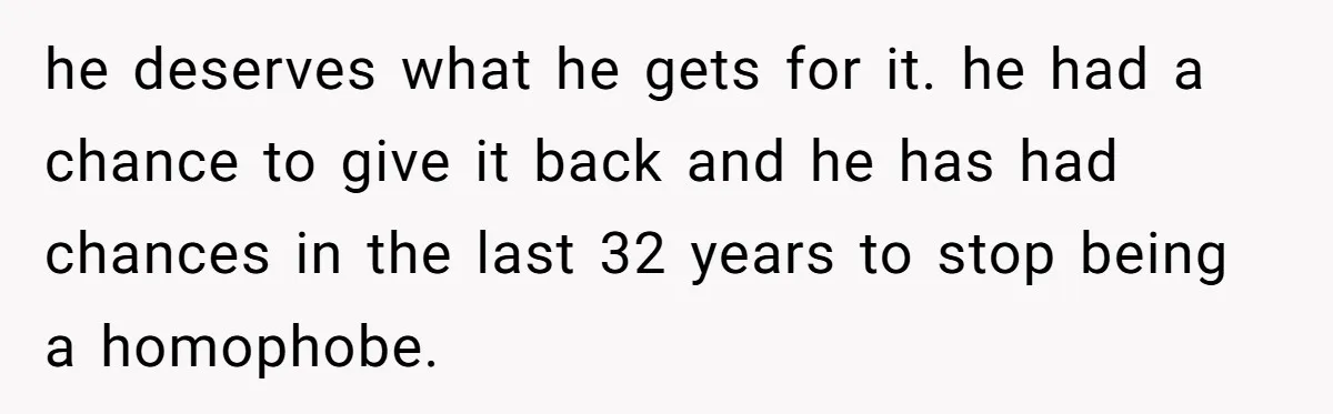 he deserves what he gets for it. he had a chance to give it back and he has had chances in the last 32 years to stop being a homophobe.