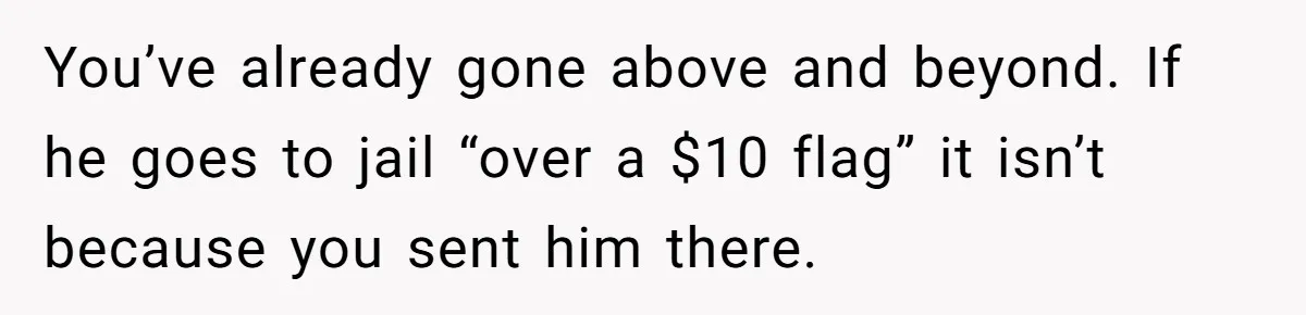 You’ve already gone above and beyond. If he goes to jail “over a $10 flag” it isn’t because you sent him there.