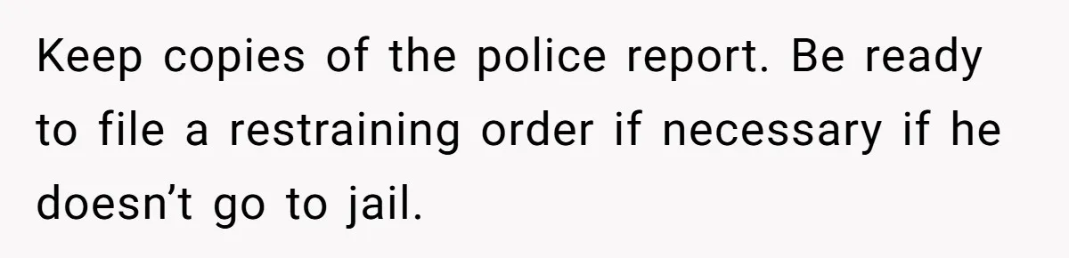 Keep copies of the police report. Be ready to file a restraining order if necessary if he doesn’t go to jail.