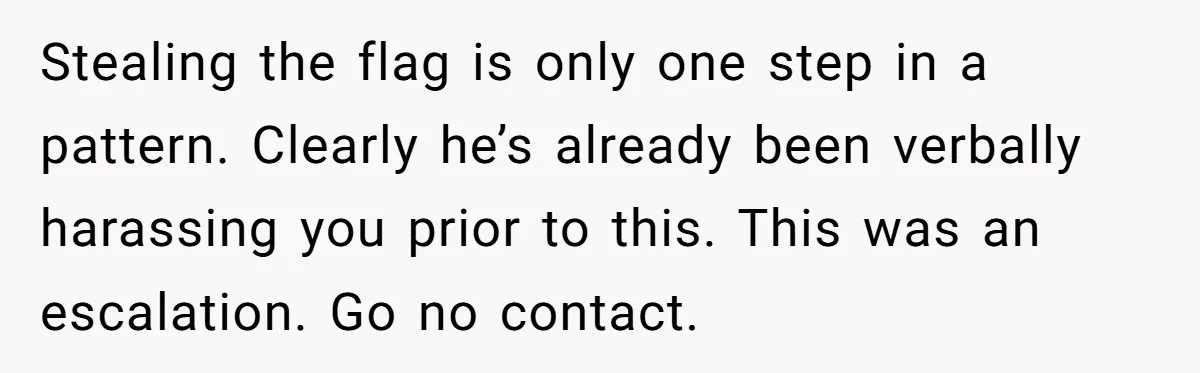 Stealing the flag is only one step in a pattern. Clearly he’s already been verbally harassing you prior to this. This was an escalation. Go no contact.