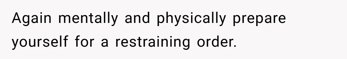 Again mentally and physically prepare yourself for a restraining order.