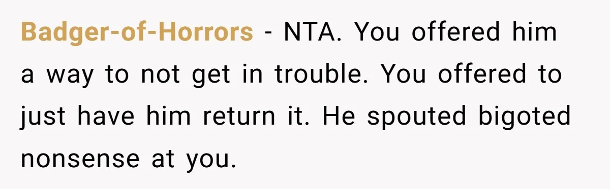 Badger-of-Horrors − NTA. You offered him a way to not get in trouble. You offered to just have him return it. He spouted bigoted nonsense at you.