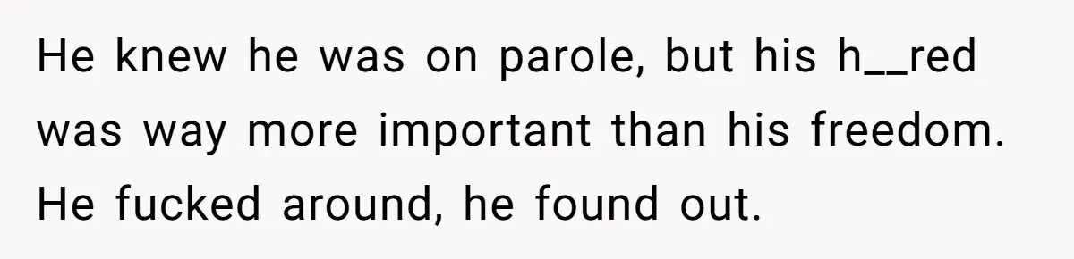 He knew he was on parole, but his h__red was way more important than his freedom. He fucked around, he found out.