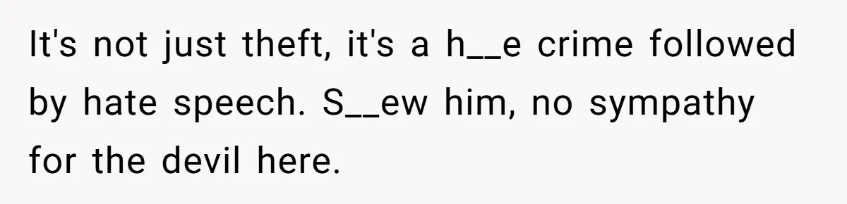 It's not just theft, it's a h__e crime followed by hate speech. S__ew him, no sympathy for the devil here.