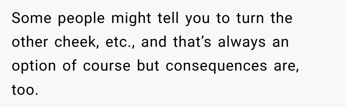 Some people might tell you to turn the other cheek, etc., and that’s always an option of course but consequences are, too.