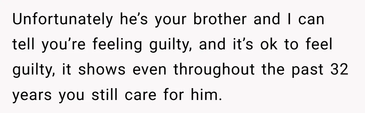 Unfortunately he’s your brother and I can tell you’re feeling guilty, and it’s ok to feel guilty, it shows even throughout the past 32 years you still care for him.