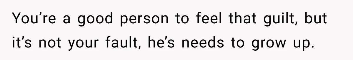 You’re a good person to feel that guilt, but it’s not your fault, he’s needs to grow up.