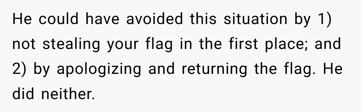 He could have avoided this situation by 1) not stealing your flag in the first place; and 2) by apologizing and returning the flag. He did neither.
