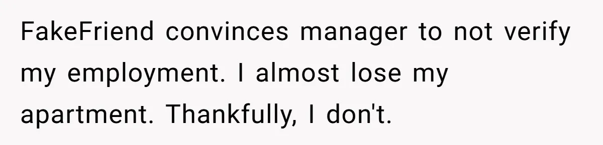Woman Ruined Her Apartment Hunt By Sabotaging Coworker's Verification Process FakeFriend convinces manager to not verify my employment. I almost lose my apartment. Thankfully, I don't.