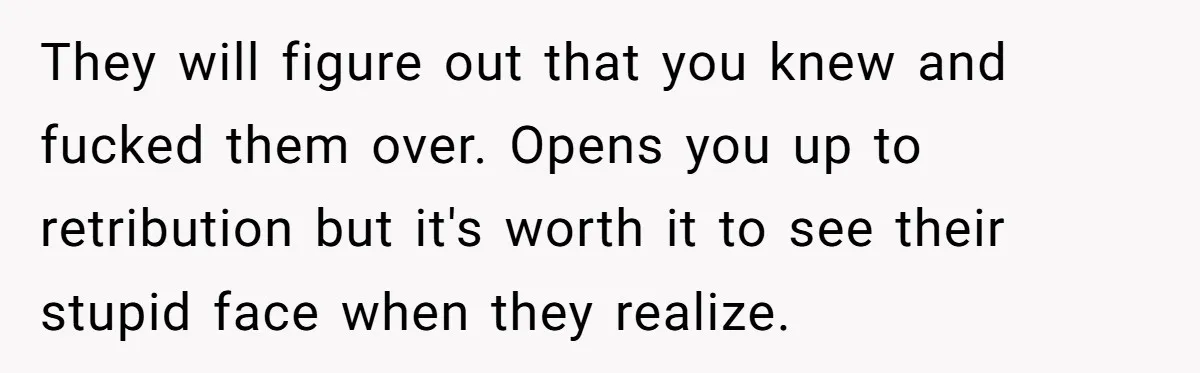 Woman Ruined Her Apartment Hunt By Sabotaging Coworker's Verification Process They will figure out that you knew and fucked them over. Opens you up to retribution but it's worth it to see their stupid face when they realize.