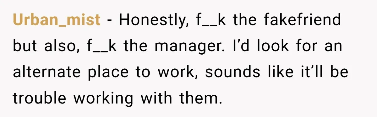 Woman Ruined Her Apartment Hunt By Sabotaging Coworker's Verification Process Urban_mist − Honestly, f__k the fakefriend but also, f__k the manager. I’d look for an alternate place to work, sounds like it’ll be trouble working with them.