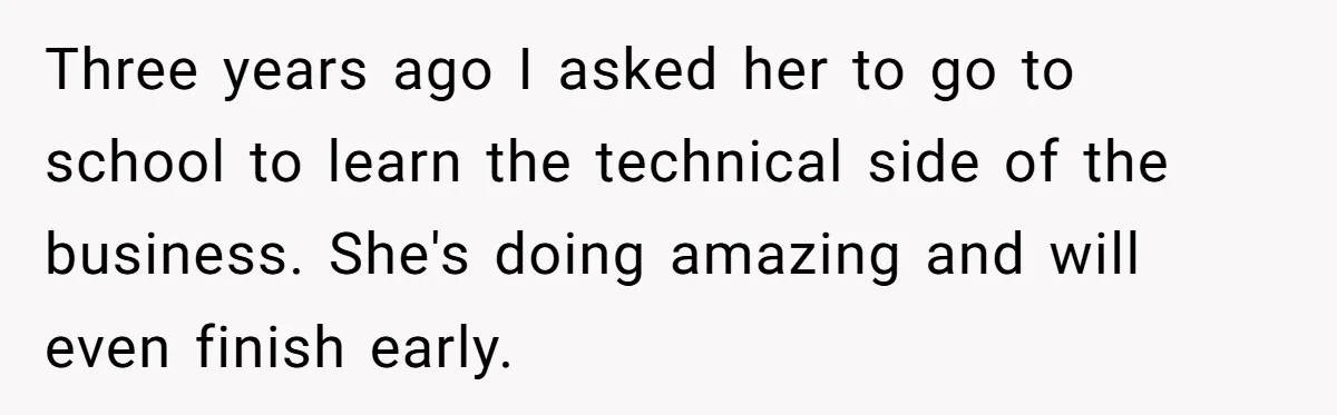 Three years ago I asked her to go to school to learn the technical side of the business. She's doing amazing and will even finish early.