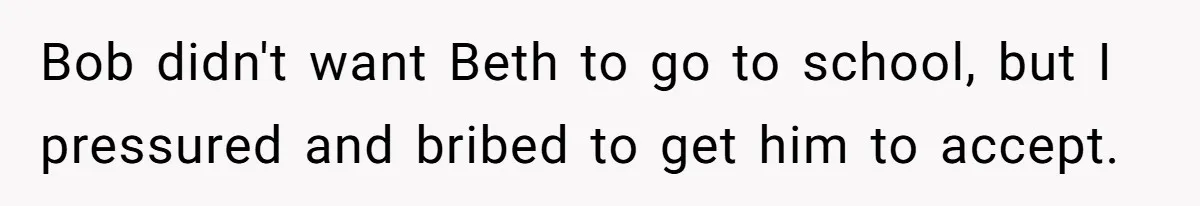 Bob didn't want Beth to go to school, but I pressured and bribed to get him to accept.