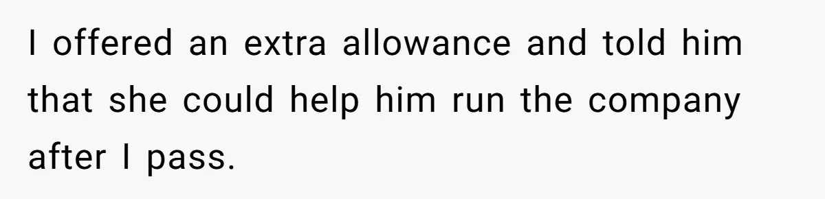 I offered an extra allowance and told him that she could help him run the company after I pass.